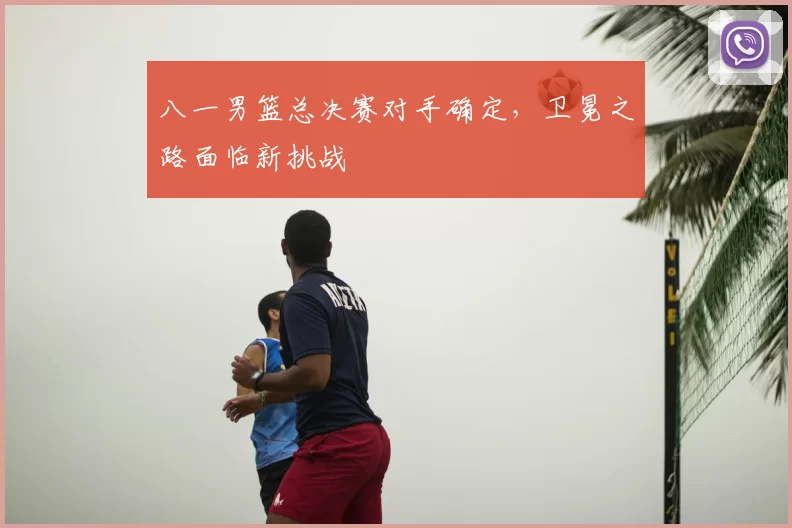 八一男篮总决赛对手确定，卫冕之路面临新挑战