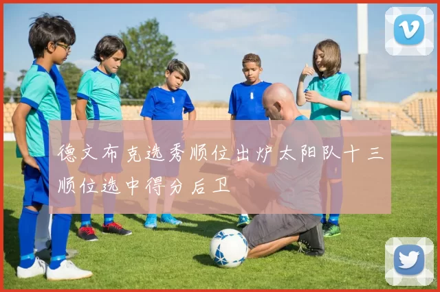 德文布克选秀顺位出炉太阳队十三顺位选中得分后卫