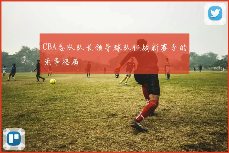 CBA各队队长领导球队征战新赛季的竞争格局