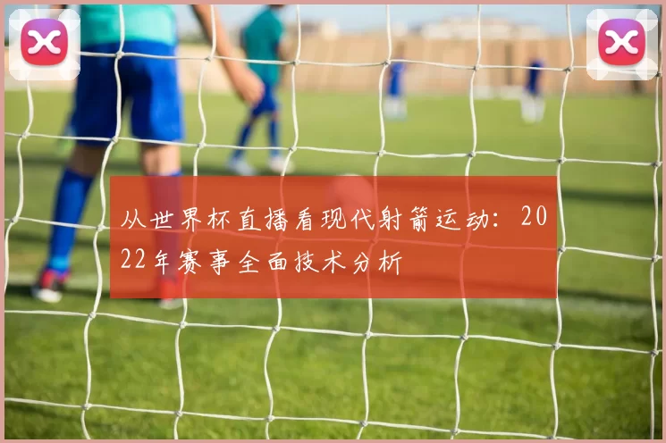 从世界杯直播看现代射箭运动：2022年赛事全面技术分析