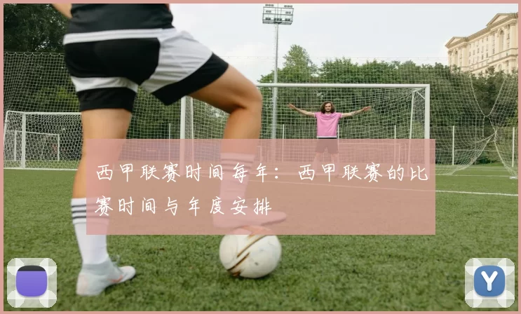 西甲联赛时间每年：西甲联赛的比赛时间与年度安排