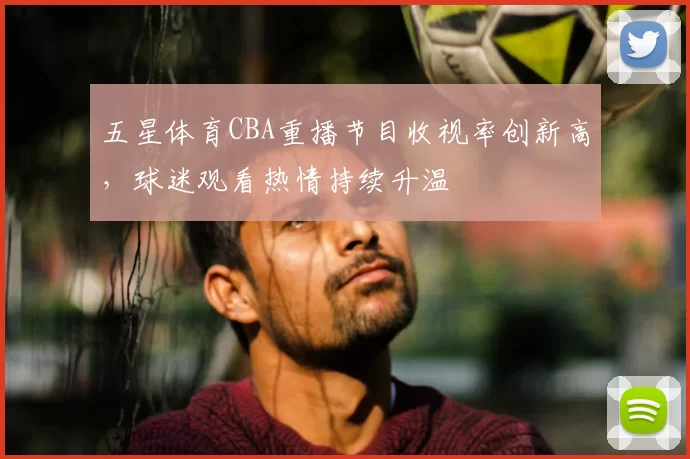 五星体育CBA重播节目收视率创新高,球迷观看热情持续升温