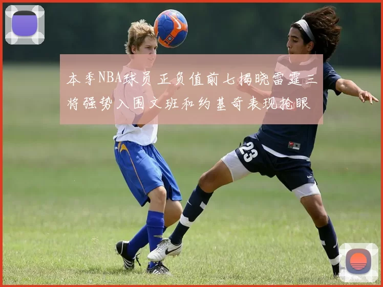 本季NBA球员正负值前七揭晓雷霆三将强势入围文班和约基奇表现抢眼