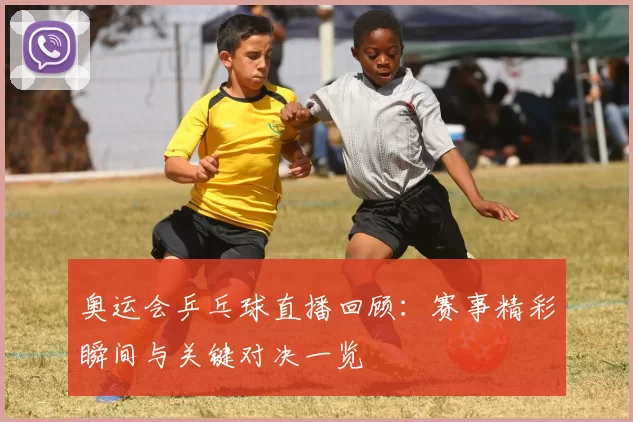 奥运会乒乓球直播回顾：赛事精彩瞬间与关键对决一览