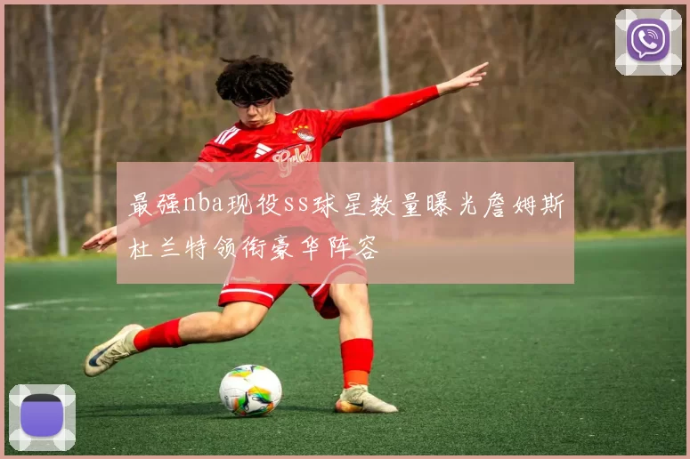 最强nba现役ss球星数量曝光詹姆斯杜兰特领衔豪华阵容