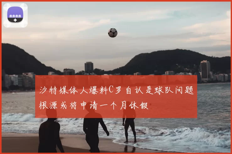 沙特媒体人爆料C罗自认是球队问题根源或将申请一个月休假