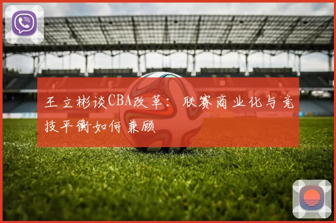 王立彬谈CBA改革：联赛商业化与竞技平衡如何兼顾