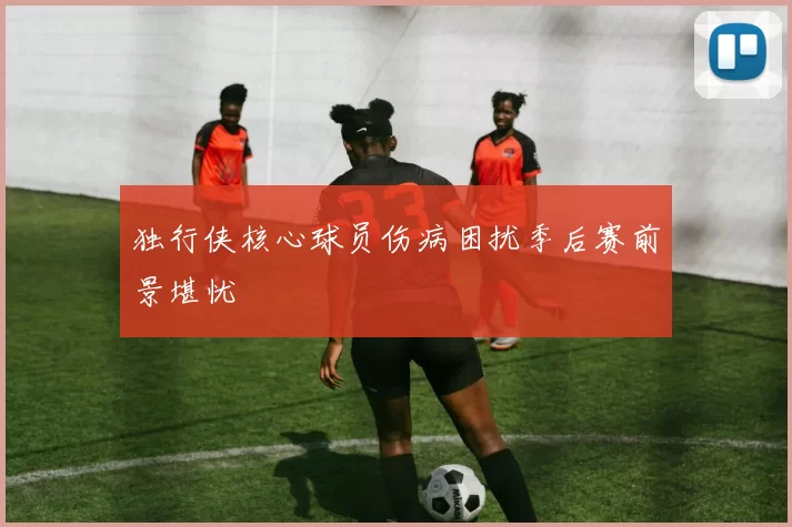 独行侠核心球员伤病困扰季后赛前景堪忧