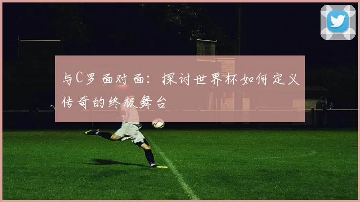与C罗面对面：探讨世界杯如何定义传奇的终极舞台