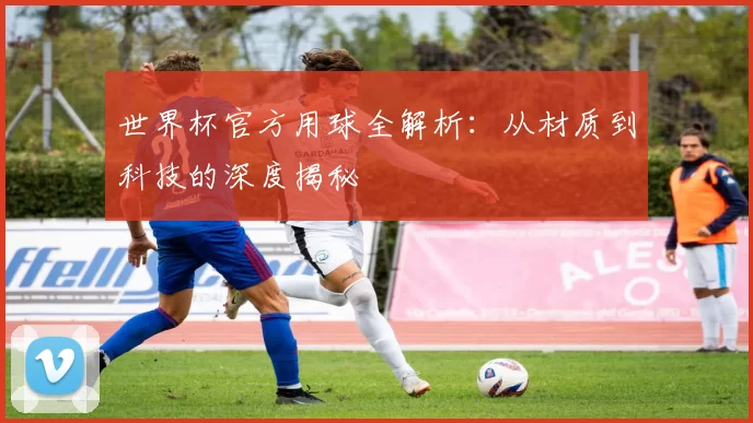 世界杯官方用球全解析:从材质到科技的深度揭秘
