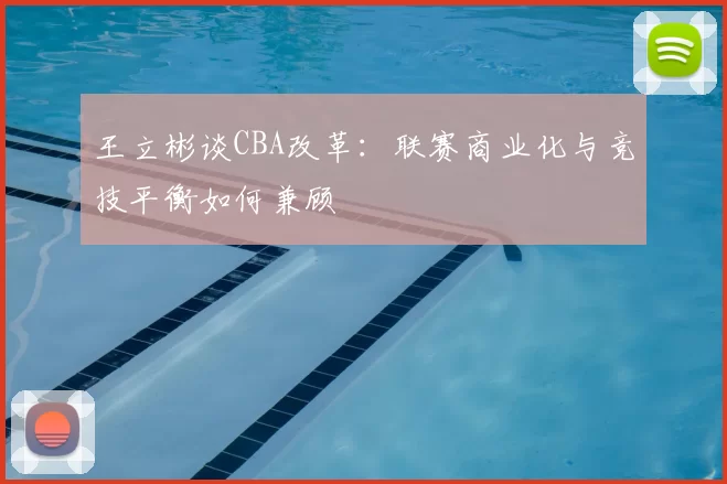 王立彬谈CBA改革：联赛商业化与竞技平衡如何兼顾