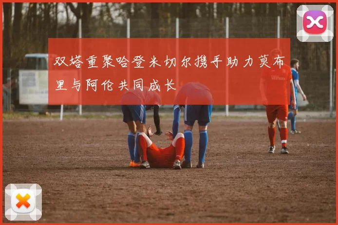 双塔重聚哈登米切尔携手助力莫布里与阿伦共同成长