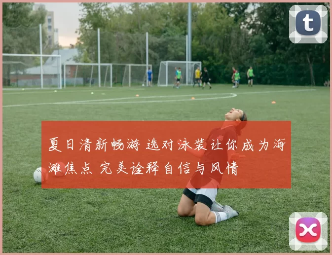夏日清新畅游 选对泳装让你成为海滩焦点 完美诠释自信与风情