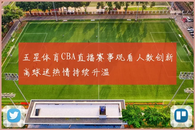 五星体育CBA直播赛事观看人数创新高球迷热情持续升温