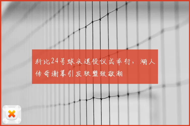 科比24号球衣退役仪式举行，湖人传奇谢幕引发联盟致敬潮