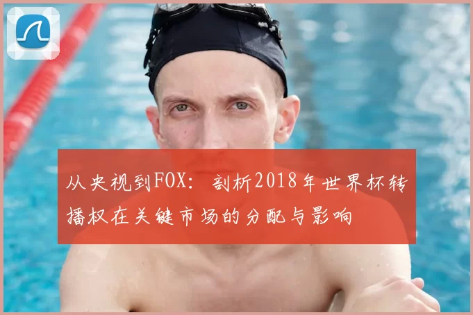 从央视到FOX:剖析2018年世界杯转播权在关键市场的分配与影响