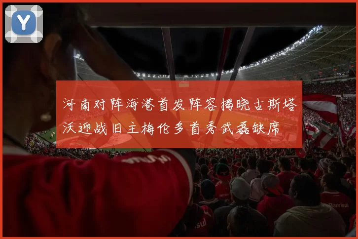 河南对阵海港首发阵容揭晓古斯塔沃迎战旧主梅伦多首秀武磊缺席