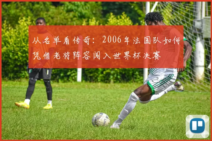 从名单看传奇:2006年法国队如何凭借老将阵容闯入世界杯决赛
