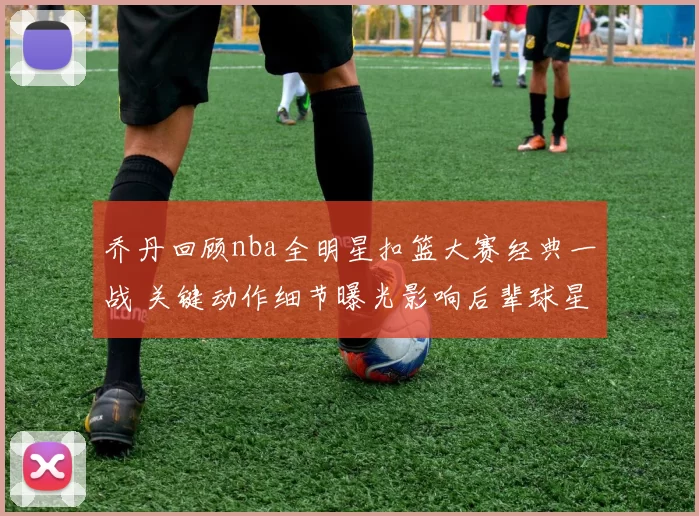 乔丹回顾nba全明星扣篮大赛经典一战 关键动作细节曝光影响后辈球星