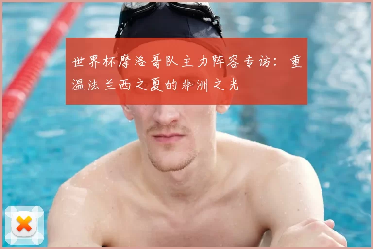 世界杯摩洛哥队主力阵容专访:重温法兰西之夏的非洲之光