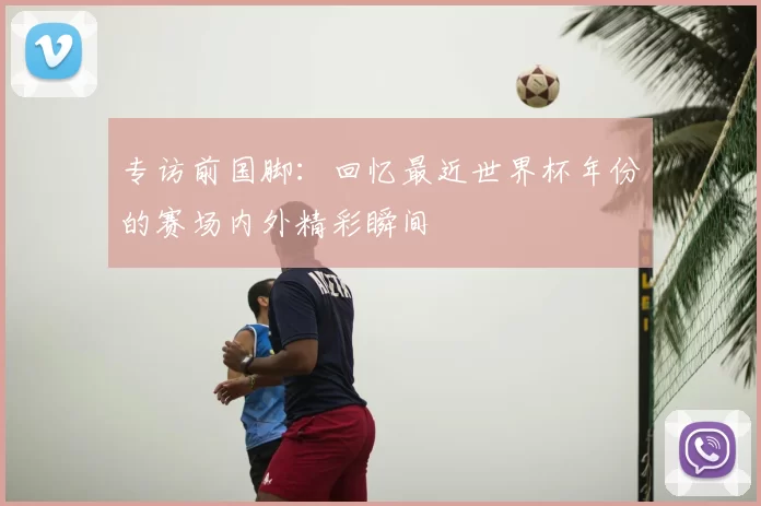 专访前国脚：回忆最近世界杯年份的赛场内外精彩瞬间