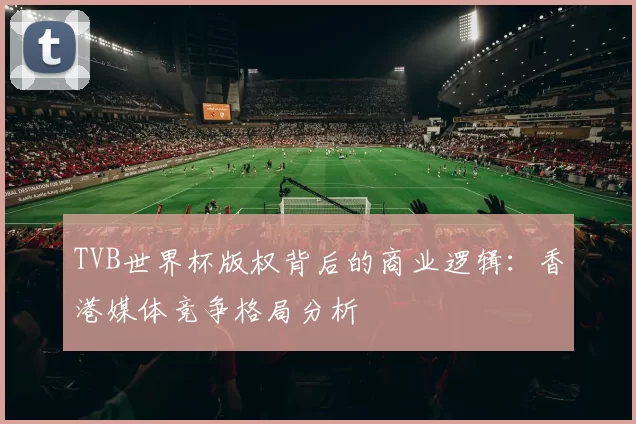 TVB世界杯版权背后的商业逻辑：香港媒体竞争格局分析
