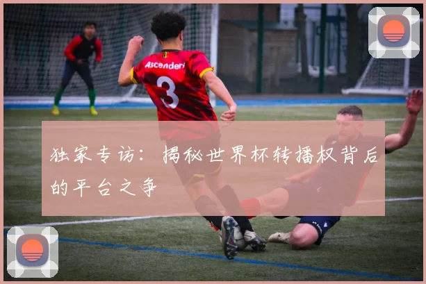 独家专访:揭秘世界杯转播权背后的平台之争
