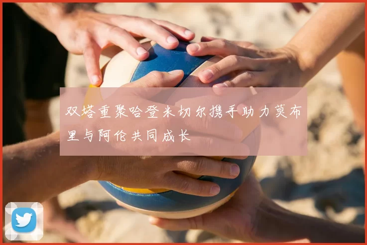 双塔重聚哈登米切尔携手助力莫布里与阿伦共同成长