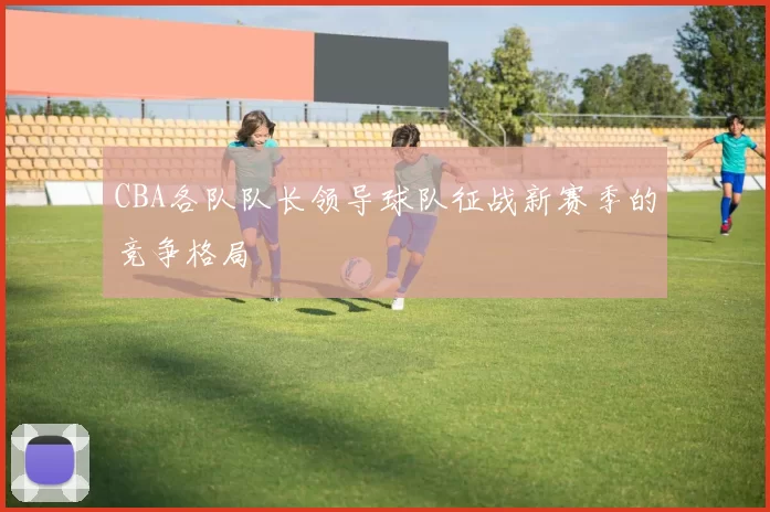 CBA各队队长领导球队征战新赛季的竞争格局
