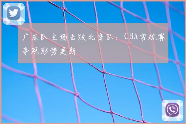 广东队主场击败北京队，CBA常规赛争冠形势更新
