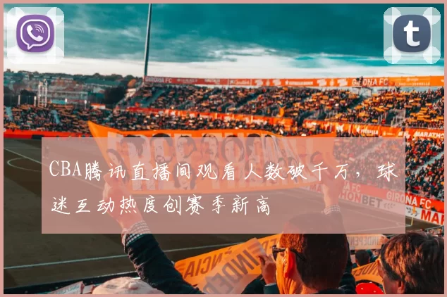 CBA腾讯直播间观看人数破千万,球迷互动热度创赛季新高