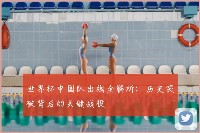 世界杯中国队出线全解析：历史突破背后的关键战役