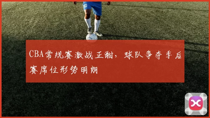 CBA常规赛激战正酣，球队争夺季后赛席位形势明朗