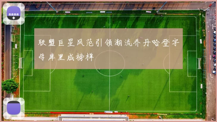 联盟巨星风范引领潮流乔丹哈登字母库里成榜样