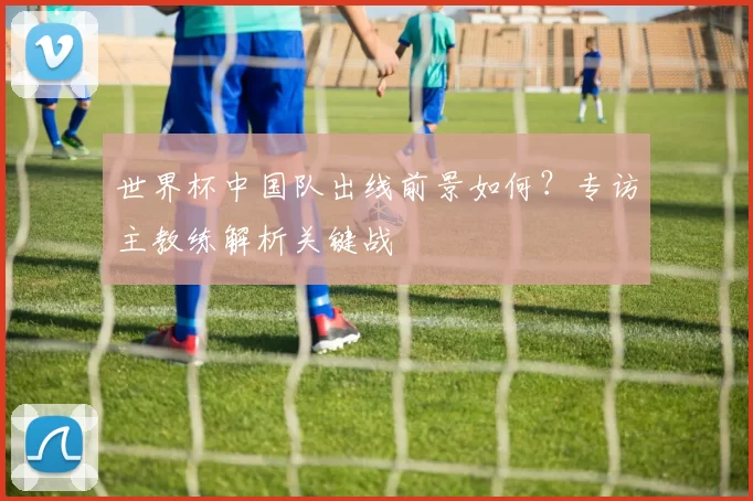 世界杯中国队出线前景如何?专访主教练解析关键战