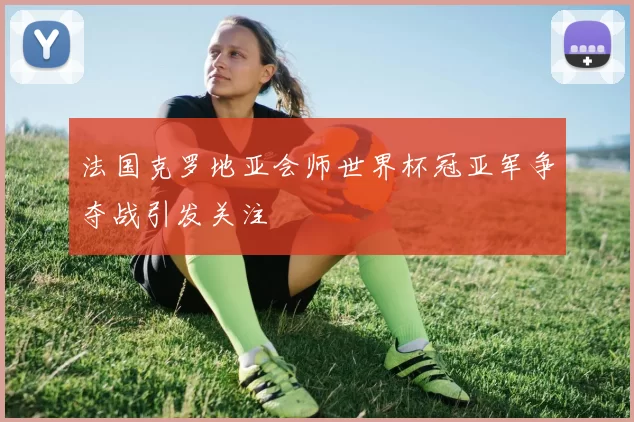 法国克罗地亚会师世界杯冠亚军争夺战引发关注