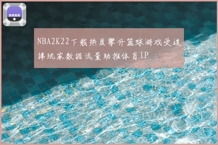 NBA2K22下载热度攀升篮球游戏受追捧玩家数据流量助推体育IP