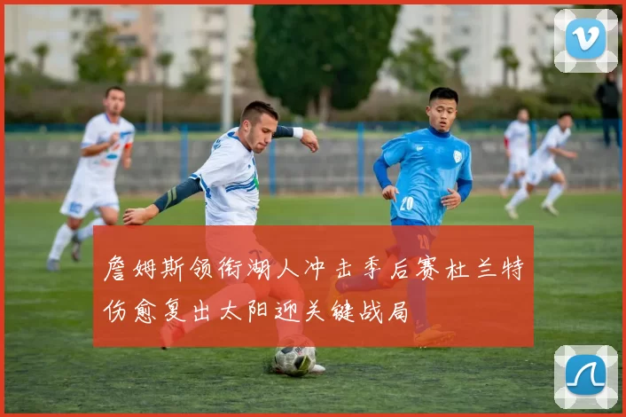 詹姆斯领衔湖人冲击季后赛杜兰特伤愈复出太阳迎关键战局