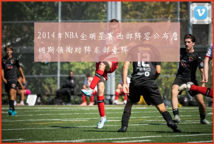 2014年NBA全明星赛西部阵容公布詹姆斯领衔对阵东部豪阵