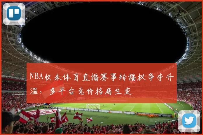 NBA收米体育直播赛事转播权争夺升温，多平台竞价格局生变