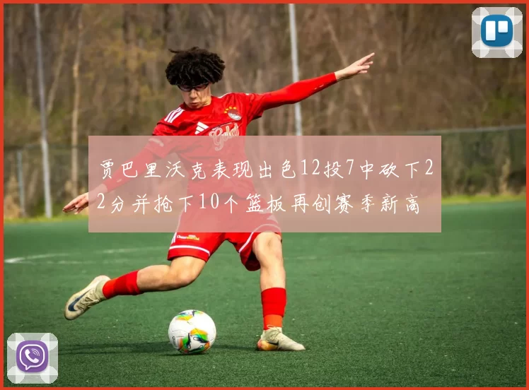 贾巴里沃克表现出色12投7中砍下22分并抢下10个篮板再创赛季新高