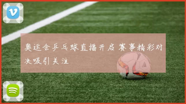 奥运会乒乓球直播开启 赛事精彩对决吸引关注
