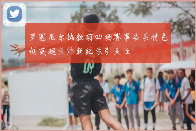 罗塞尼尔执教前四场赛事各具特色创英超主帅新纪录引关注