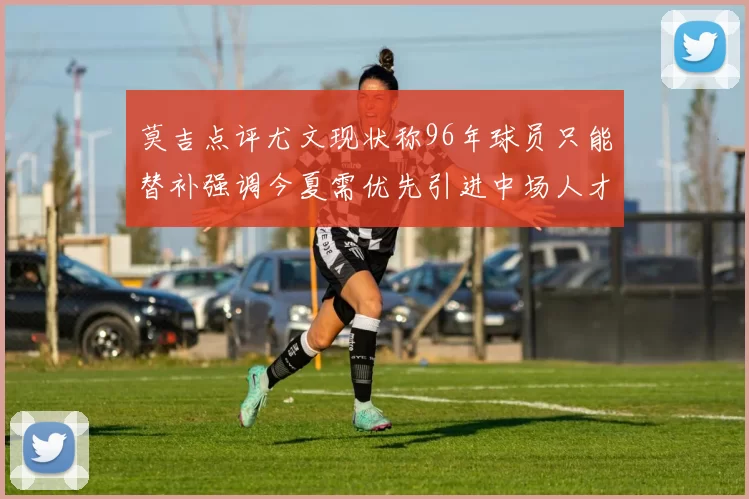 莫吉点评尤文现状称96年球员只能替补强调今夏需优先引进中场人才