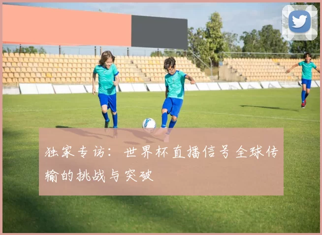 独家专访:世界杯直播信号全球传输的挑战与突破