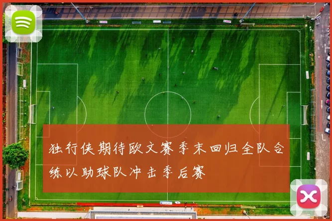 独行侠期待欧文赛季末回归全队合练以助球队冲击季后赛