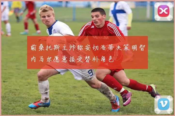 前桑托斯主帅称安切洛蒂决策明智内马尔愿意接受替补角色