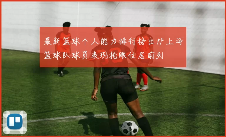 最新篮球个人能力排行榜出炉上海篮球队球员表现抢眼位居前列