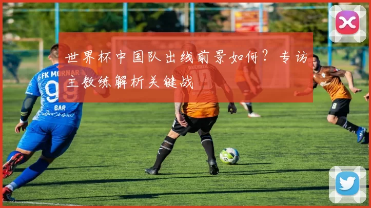 世界杯中国队出线前景如何？专访主教练解析关键战