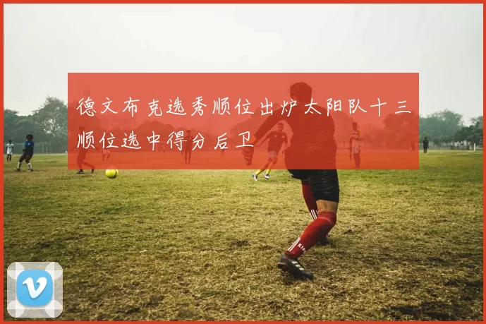 德文布克选秀顺位出炉太阳队十三顺位选中得分后卫